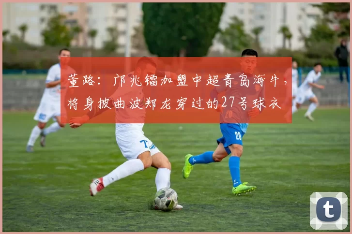 董路：邝兆镭加盟中超青岛海牛，将身披曲波郑龙穿过的27号球衣