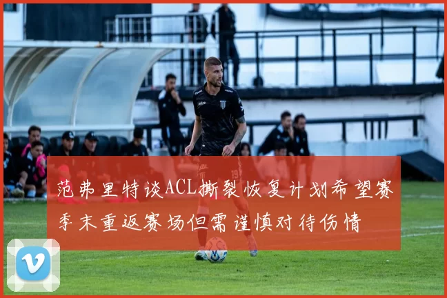 范弗里特谈ACL撕裂恢复计划希望赛季末重返赛场但需谨慎对待伤情