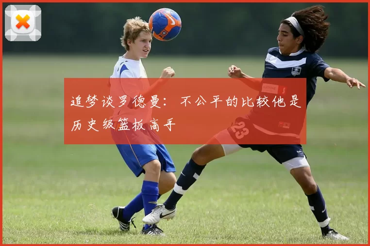 追梦谈罗德曼：不公平的比较他是历史级篮板高手
