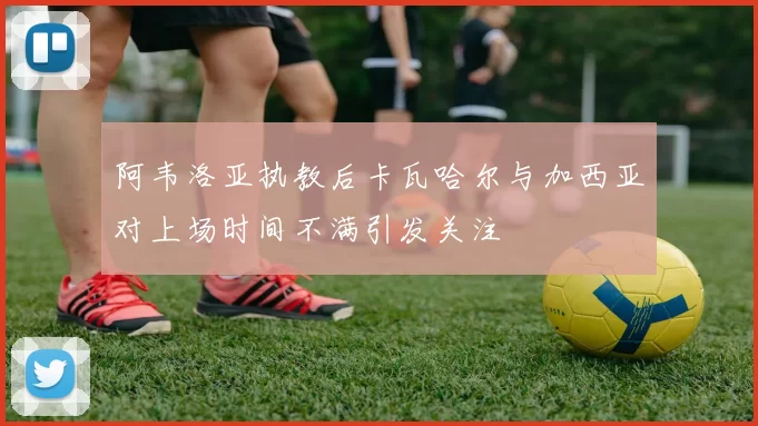 阿韦洛亚执教后卡瓦哈尔与加西亚对上场时间不满引发关注