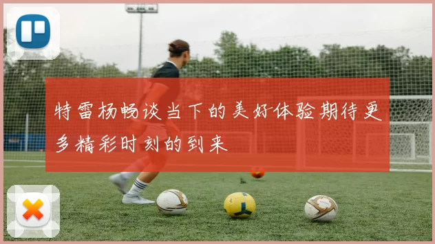 特雷杨畅谈当下的美好体验期待更多精彩时刻的到来