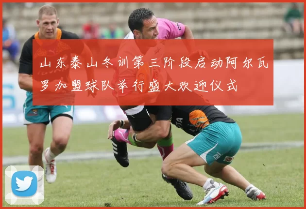 山东泰山冬训第三阶段启动阿尔瓦罗加盟球队举行盛大欢迎仪式
