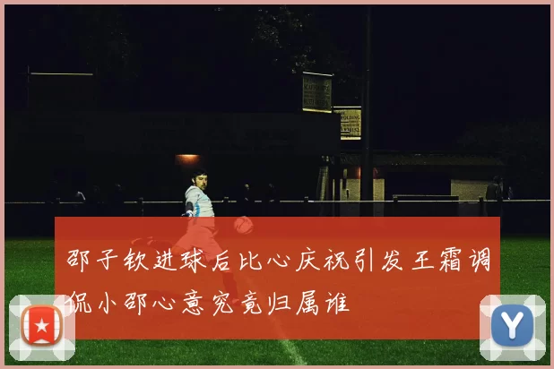 邵子钦进球后比心庆祝引发王霜调侃小邵心意究竟归属谁