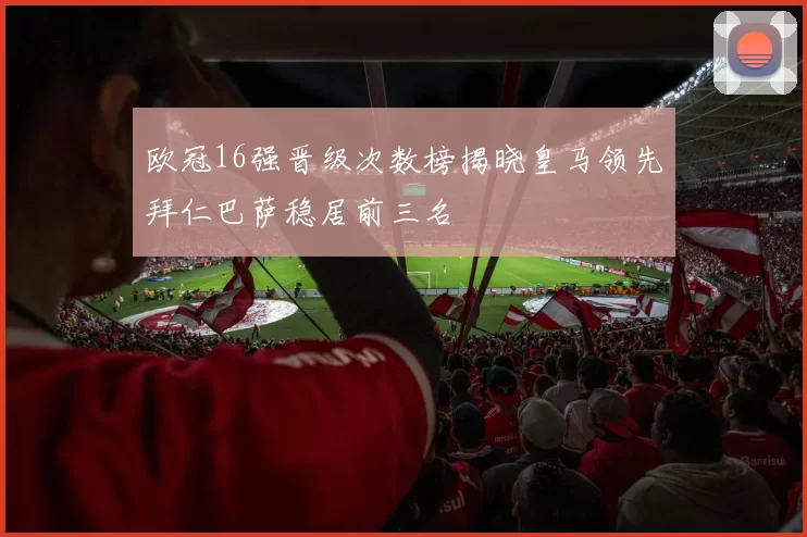 欧冠16强晋级次数榜揭晓皇马领先拜仁巴萨稳居前三名