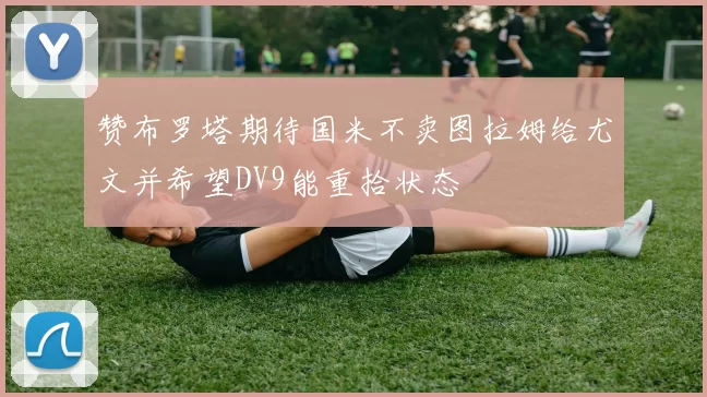 赞布罗塔期待国米不卖图拉姆给尤文并希望DV9能重拾状态