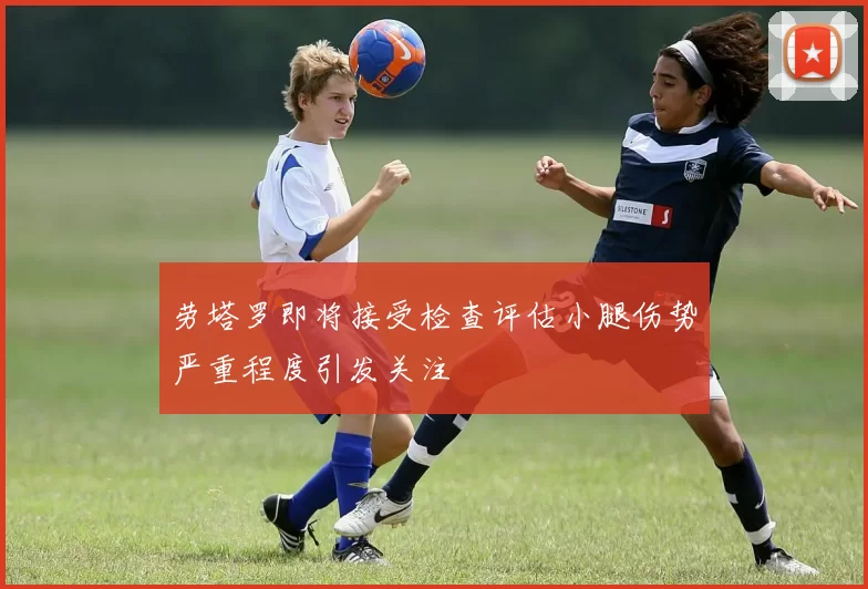 劳塔罗即将接受检查评估小腿伤势严重程度引发关注