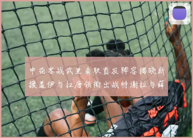 申花客战武里南联首发阵容揭晓新援盖伊与拉唐领衔出战特谢拉与薛庆浩同场竞技