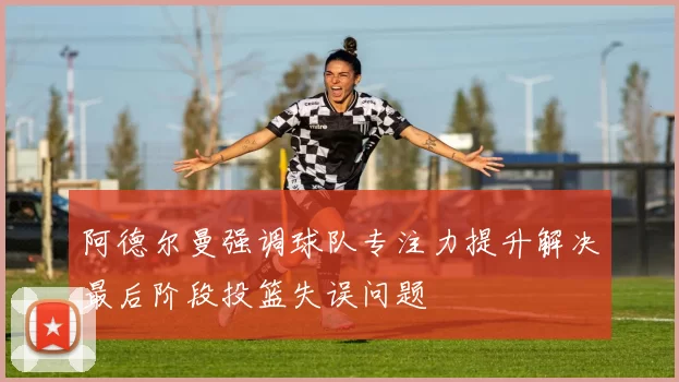 阿德尔曼强调球队专注力提升解决最后阶段投篮失误问题