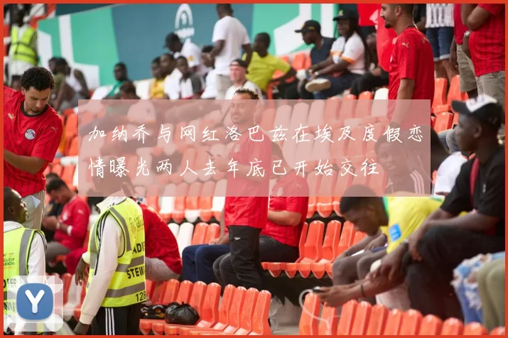 加纳乔与网红洛巴兹在埃及度假恋情曝光两人去年底已开始交往